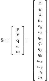             ⌊    ⌋
               x
            ||  y ||
            ||  z ||
            || vx ||
   ⌊  p ⌋   || vy ||
   |  v |   || vz ||
S = || q || = || qr ||
   |⌈  ω |⌉   || qi ||
      m     || qj ||
            || qk ||
            || ωx ||
            || ωy ||
            ⌈ ωz ⌉
              m 